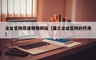 涉县企业官网搭建策略网站（建立企业官网的作用）