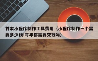涉县甘肃小程序制作工具费用（小程序制作一个需要多少钱!每年都需要交钱吗）