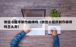 涉县微信小程序制作麻烦吗（微信小程序制作麻烦吗怎么弄）