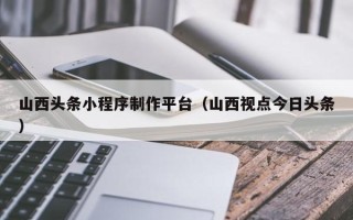 涉县山西头条小程序制作平台（山西视点今日头条）